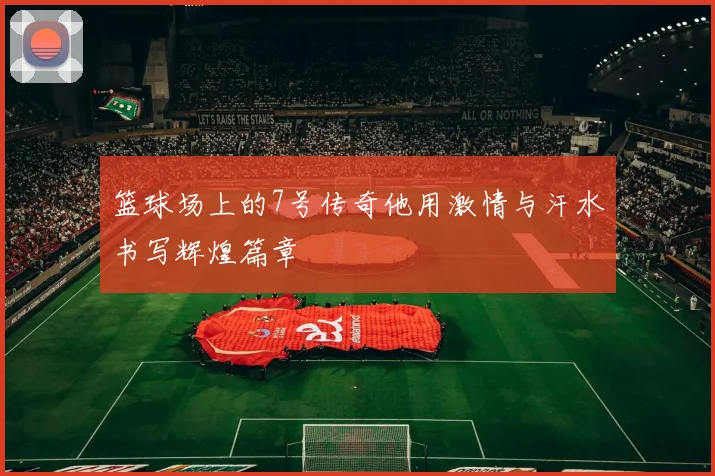篮球场上的7号传奇他用激情与汗水书写辉煌篇章