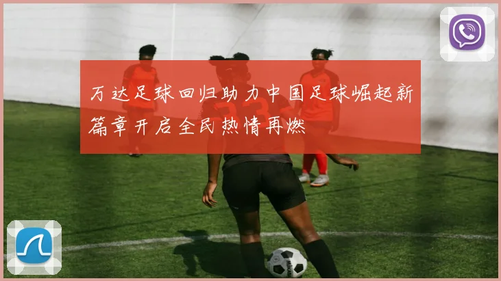 万达足球回归助力中国足球崛起新篇章开启全民热情再燃