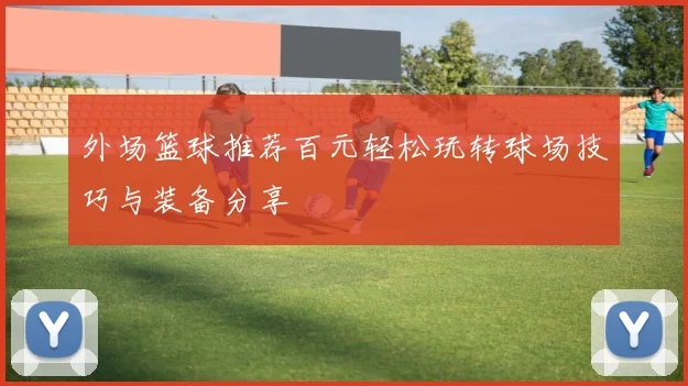 外场篮球推荐百元轻松玩转球场技巧与装备分享