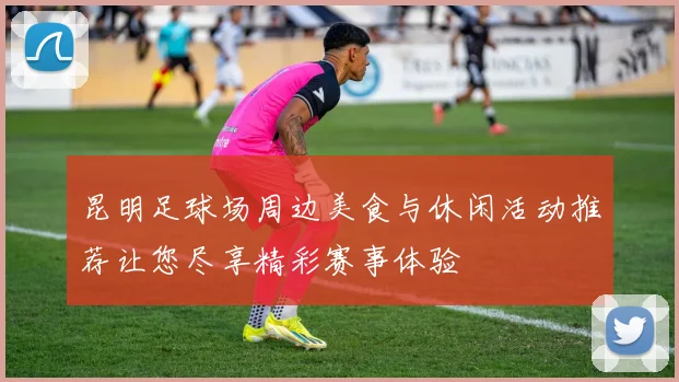 昆明足球场周边美食与休闲活动推荐让您尽享精彩赛事体验