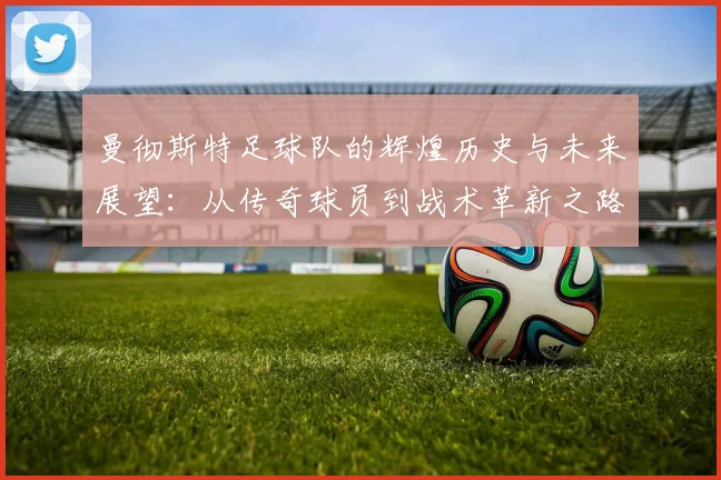 曼彻斯特足球队的辉煌历史与未来展望：从传奇球员到战术革新之路