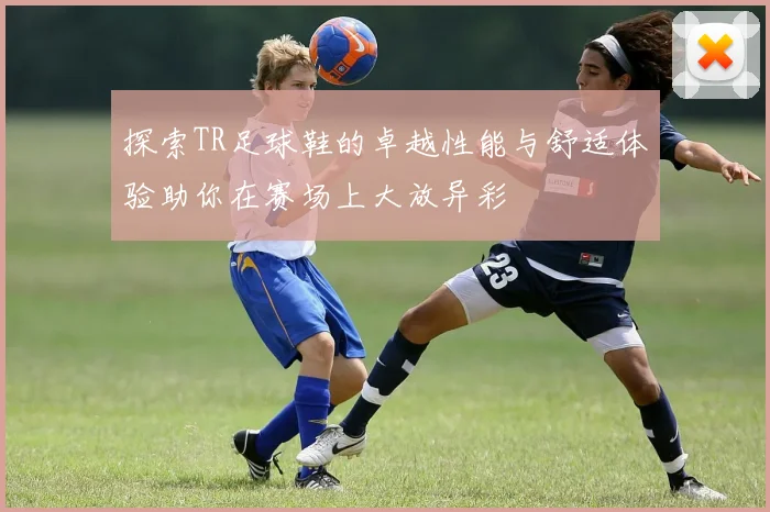 探索TR足球鞋的卓越性能与舒适体验助你在赛场上大放异彩