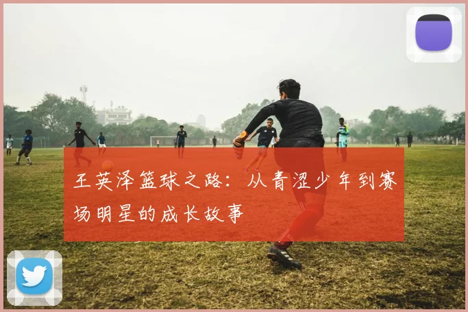 王英泽篮球之路：从青涩少年到赛场明星的成长故事
