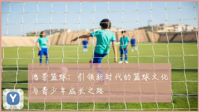浩景篮球：引领新时代的篮球文化与青少年成长之路