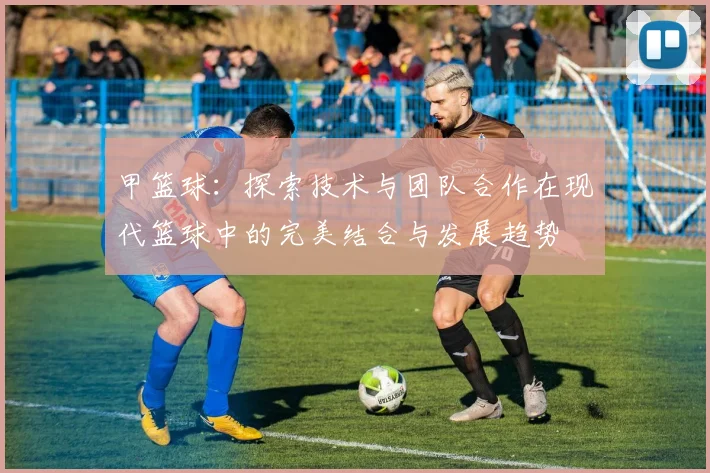 甲篮球：探索技术与团队合作在现代篮球中的完美结合与发展趋势