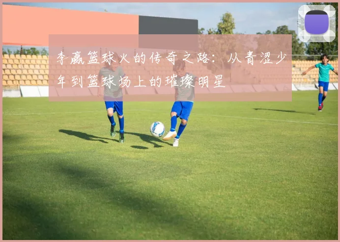 李赢篮球火的传奇之路：从青涩少年到篮球场上的璀璨明星