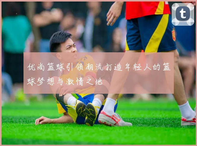 优尚篮球引领潮流打造年轻人的篮球梦想与激情之地