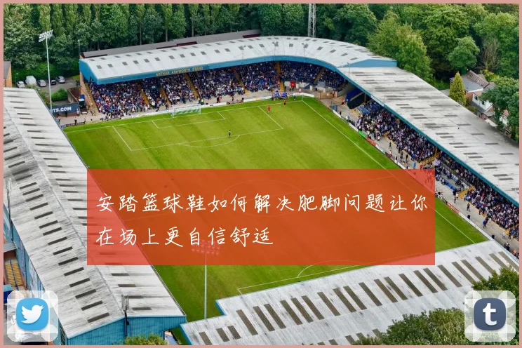 安踏篮球鞋如何解决肥脚问题让你在场上更自信舒适